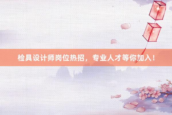 检具设计师岗位热招，专业人才等你加入！